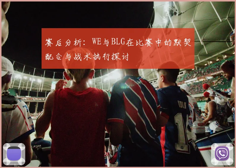 赛后分析：WE与BLG在比赛中的默契配合与战术执行探讨