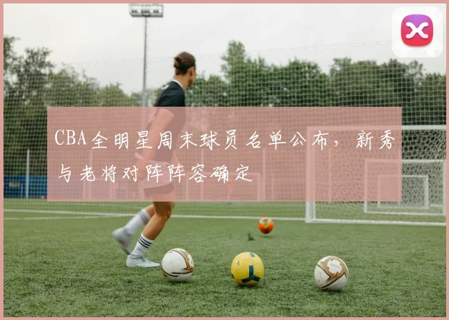 CBA全明星周末球员名单公布，新秀与老将对阵阵容确定