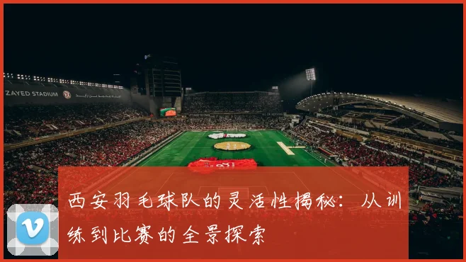 西安羽毛球队的灵活性揭秘：从训练到比赛的全景探索