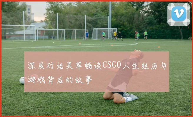 深度对话吴军畅谈CSGO人生经历与游戏背后的故事