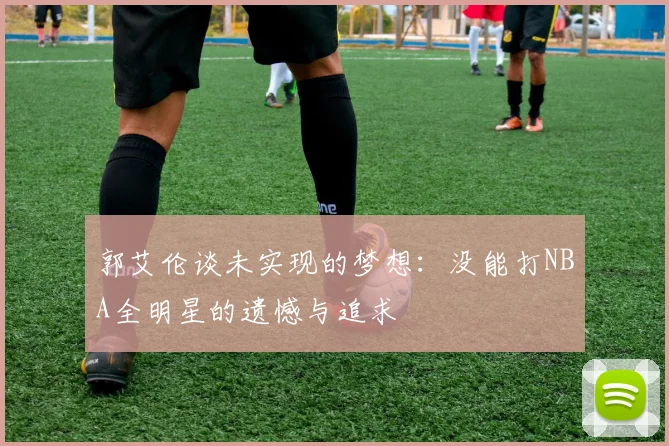 郭艾伦谈未实现的梦想：没能打NBA全明星的遗憾与追求