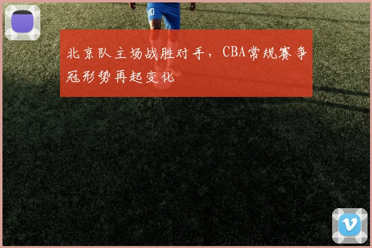 北京队主场战胜对手，CBA常规赛争冠形势再起变化