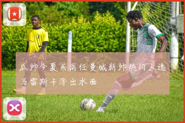 瓜帅今夏或离任曼城新帅热门人选马雷斯卡浮出水面