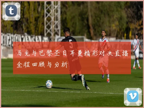 马竞与巴黎圣日耳曼精彩对决直播全程回顾与分析